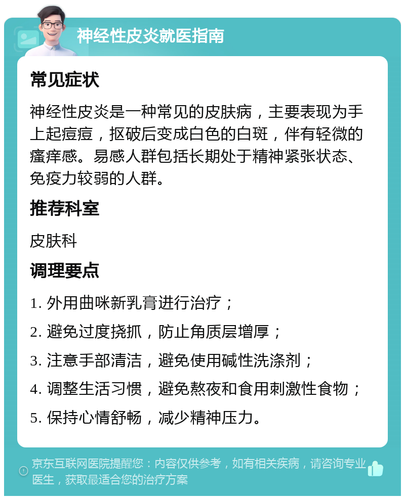 神经性皮炎就医指南 常见症状 神经性皮炎是一种常见的皮肤病，主要表现为手上起痘痘，抠破后变成白色的白斑，伴有轻微的瘙痒感。易感人群包括长期处于精神紧张状态、免疫力较弱的人群。 推荐科室 皮肤科 调理要点 1. 外用曲咪新乳膏进行治疗； 2. 避免过度挠抓，防止角质层增厚； 3. 注意手部清洁，避免使用碱性洗涤剂； 4. 调整生活习惯，避免熬夜和食用刺激性食物； 5. 保持心情舒畅，减少精神压力。