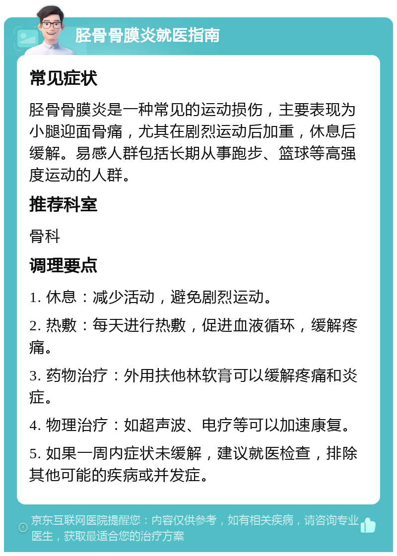 胫骨骨膜炎就医指南 常见症状 胫骨骨膜炎是一种常见的运动损伤，主要表现为小腿迎面骨痛，尤其在剧烈运动后加重，休息后缓解。易感人群包括长期从事跑步、篮球等高强度运动的人群。 推荐科室 骨科 调理要点 1. 休息：减少活动，避免剧烈运动。 2. 热敷：每天进行热敷，促进血液循环，缓解疼痛。 3. 药物治疗：外用扶他林软膏可以缓解疼痛和炎症。 4. 物理治疗：如超声波、电疗等可以加速康复。 5. 如果一周内症状未缓解，建议就医检查，排除其他可能的疾病或并发症。