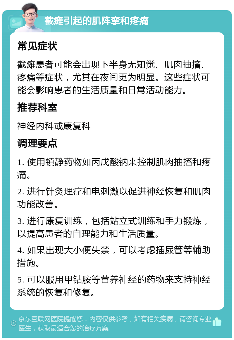 截瘫引起的肌阵挛和疼痛 常见症状 截瘫患者可能会出现下半身无知觉、肌肉抽搐、疼痛等症状，尤其在夜间更为明显。这些症状可能会影响患者的生活质量和日常活动能力。 推荐科室 神经内科或康复科 调理要点 1. 使用镇静药物如丙戊酸钠来控制肌肉抽搐和疼痛。 2. 进行针灸理疗和电刺激以促进神经恢复和肌肉功能改善。 3. 进行康复训练，包括站立式训练和手力锻炼，以提高患者的自理能力和生活质量。 4. 如果出现大小便失禁，可以考虑插尿管等辅助措施。 5. 可以服用甲钴胺等营养神经的药物来支持神经系统的恢复和修复。