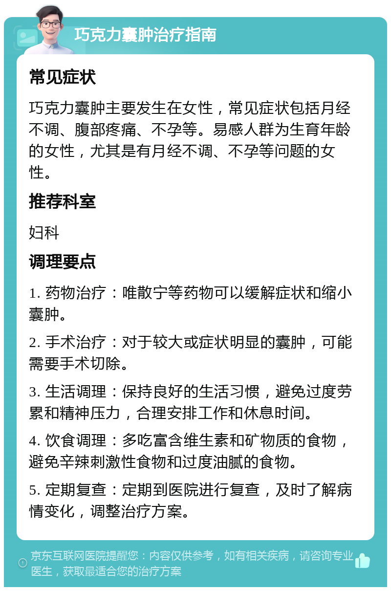 巧克力囊肿治疗指南 常见症状 巧克力囊肿主要发生在女性，常见症状包括月经不调、腹部疼痛、不孕等。易感人群为生育年龄的女性，尤其是有月经不调、不孕等问题的女性。 推荐科室 妇科 调理要点 1. 药物治疗：唯散宁等药物可以缓解症状和缩小囊肿。 2. 手术治疗：对于较大或症状明显的囊肿，可能需要手术切除。 3. 生活调理：保持良好的生活习惯，避免过度劳累和精神压力，合理安排工作和休息时间。 4. 饮食调理：多吃富含维生素和矿物质的食物，避免辛辣刺激性食物和过度油腻的食物。 5. 定期复查：定期到医院进行复查，及时了解病情变化，调整治疗方案。