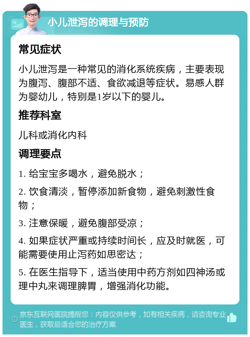 小儿泄泻的调理与预防 常见症状 小儿泄泻是一种常见的消化系统疾病，主要表现为腹泻、腹部不适、食欲减退等症状。易感人群为婴幼儿，特别是1岁以下的婴儿。 推荐科室 儿科或消化内科 调理要点 1. 给宝宝多喝水，避免脱水； 2. 饮食清淡，暂停添加新食物，避免刺激性食物； 3. 注意保暖，避免腹部受凉； 4. 如果症状严重或持续时间长，应及时就医，可能需要使用止泻药如思密达； 5. 在医生指导下，适当使用中药方剂如四神汤或理中丸来调理脾胃，增强消化功能。