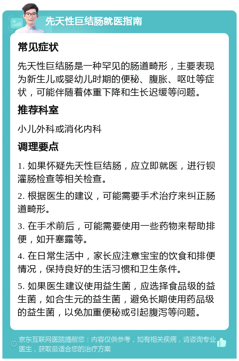 先天性巨结肠就医指南 常见症状 先天性巨结肠是一种罕见的肠道畸形，主要表现为新生儿或婴幼儿时期的便秘、腹胀、呕吐等症状，可能伴随着体重下降和生长迟缓等问题。 推荐科室 小儿外科或消化内科 调理要点 1. 如果怀疑先天性巨结肠，应立即就医，进行钡灌肠检查等相关检查。 2. 根据医生的建议，可能需要手术治疗来纠正肠道畸形。 3. 在手术前后，可能需要使用一些药物来帮助排便，如开塞露等。 4. 在日常生活中，家长应注意宝宝的饮食和排便情况，保持良好的生活习惯和卫生条件。 5. 如果医生建议使用益生菌，应选择食品级的益生菌，如合生元的益生菌，避免长期使用药品级的益生菌，以免加重便秘或引起腹泻等问题。