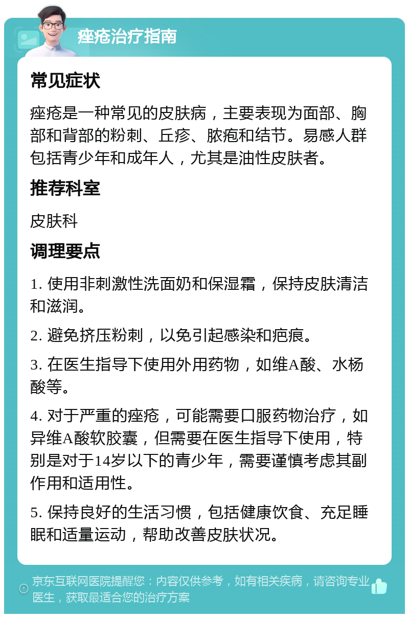 痤疮治疗指南 常见症状 痤疮是一种常见的皮肤病，主要表现为面部、胸部和背部的粉刺、丘疹、脓疱和结节。易感人群包括青少年和成年人，尤其是油性皮肤者。 推荐科室 皮肤科 调理要点 1. 使用非刺激性洗面奶和保湿霜，保持皮肤清洁和滋润。 2. 避免挤压粉刺，以免引起感染和疤痕。 3. 在医生指导下使用外用药物，如维A酸、水杨酸等。 4. 对于严重的痤疮，可能需要口服药物治疗，如异维A酸软胶囊，但需要在医生指导下使用，特别是对于14岁以下的青少年，需要谨慎考虑其副作用和适用性。 5. 保持良好的生活习惯，包括健康饮食、充足睡眠和适量运动，帮助改善皮肤状况。