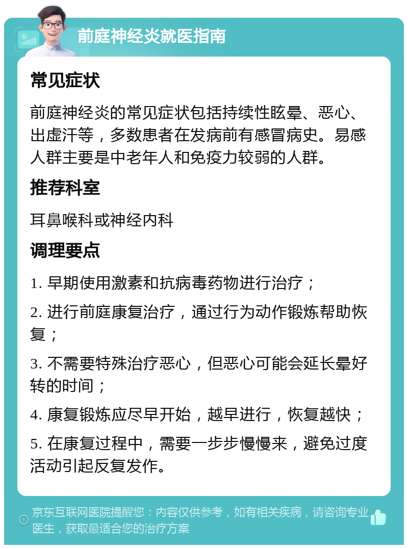 前庭神经炎就医指南 常见症状 前庭神经炎的常见症状包括持续性眩晕、恶心、出虚汗等，多数患者在发病前有感冒病史。易感人群主要是中老年人和免疫力较弱的人群。 推荐科室 耳鼻喉科或神经内科 调理要点 1. 早期使用激素和抗病毒药物进行治疗； 2. 进行前庭康复治疗，通过行为动作锻炼帮助恢复； 3. 不需要特殊治疗恶心，但恶心可能会延长晕好转的时间； 4. 康复锻炼应尽早开始，越早进行，恢复越快； 5. 在康复过程中，需要一步步慢慢来，避免过度活动引起反复发作。