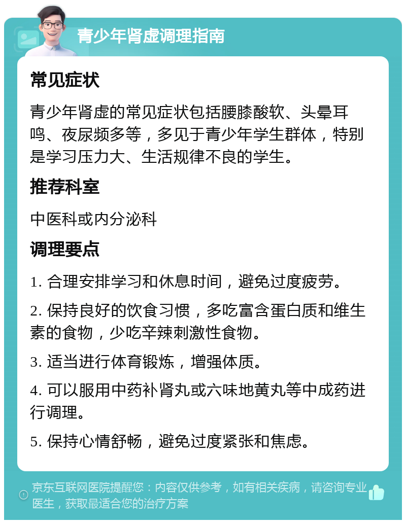 青少年肾虚调理指南 常见症状 青少年肾虚的常见症状包括腰膝酸软、头晕耳鸣、夜尿频多等，多见于青少年学生群体，特别是学习压力大、生活规律不良的学生。 推荐科室 中医科或内分泌科 调理要点 1. 合理安排学习和休息时间，避免过度疲劳。 2. 保持良好的饮食习惯，多吃富含蛋白质和维生素的食物，少吃辛辣刺激性食物。 3. 适当进行体育锻炼，增强体质。 4. 可以服用中药补肾丸或六味地黄丸等中成药进行调理。 5. 保持心情舒畅，避免过度紧张和焦虑。