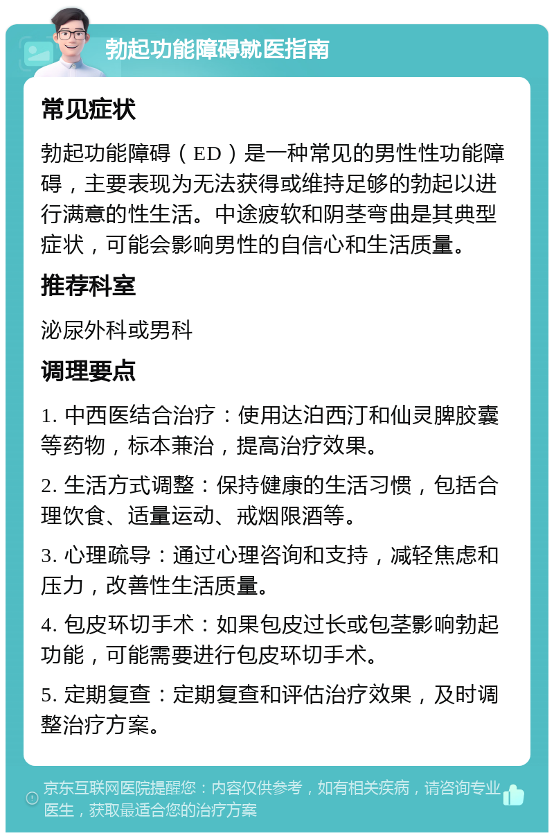 勃起功能障碍就医指南 常见症状 勃起功能障碍（ED）是一种常见的男性性功能障碍，主要表现为无法获得或维持足够的勃起以进行满意的性生活。中途疲软和阴茎弯曲是其典型症状，可能会影响男性的自信心和生活质量。 推荐科室 泌尿外科或男科 调理要点 1. 中西医结合治疗：使用达泊西汀和仙灵脾胶囊等药物，标本兼治，提高治疗效果。 2. 生活方式调整：保持健康的生活习惯，包括合理饮食、适量运动、戒烟限酒等。 3. 心理疏导：通过心理咨询和支持，减轻焦虑和压力，改善性生活质量。 4. 包皮环切手术：如果包皮过长或包茎影响勃起功能，可能需要进行包皮环切手术。 5. 定期复查：定期复查和评估治疗效果，及时调整治疗方案。