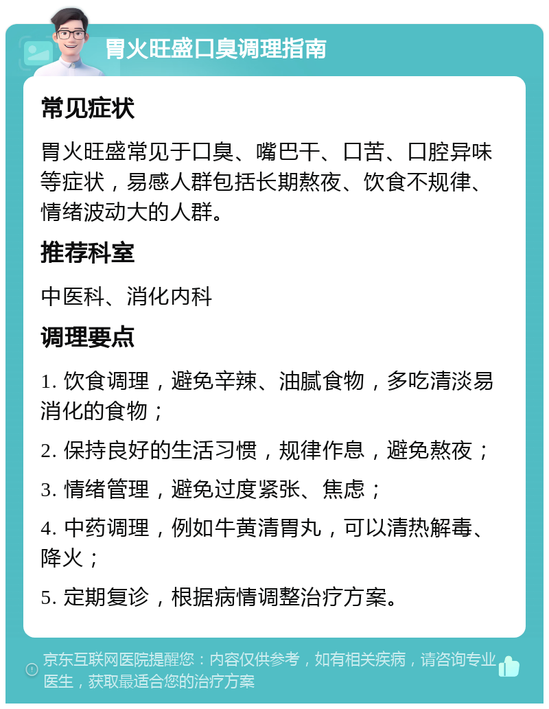 胃火旺盛口臭调理指南 常见症状 胃火旺盛常见于口臭、嘴巴干、口苦、口腔异味等症状，易感人群包括长期熬夜、饮食不规律、情绪波动大的人群。 推荐科室 中医科、消化内科 调理要点 1. 饮食调理，避免辛辣、油腻食物，多吃清淡易消化的食物； 2. 保持良好的生活习惯，规律作息，避免熬夜； 3. 情绪管理，避免过度紧张、焦虑； 4. 中药调理，例如牛黄清胃丸，可以清热解毒、降火； 5. 定期复诊，根据病情调整治疗方案。