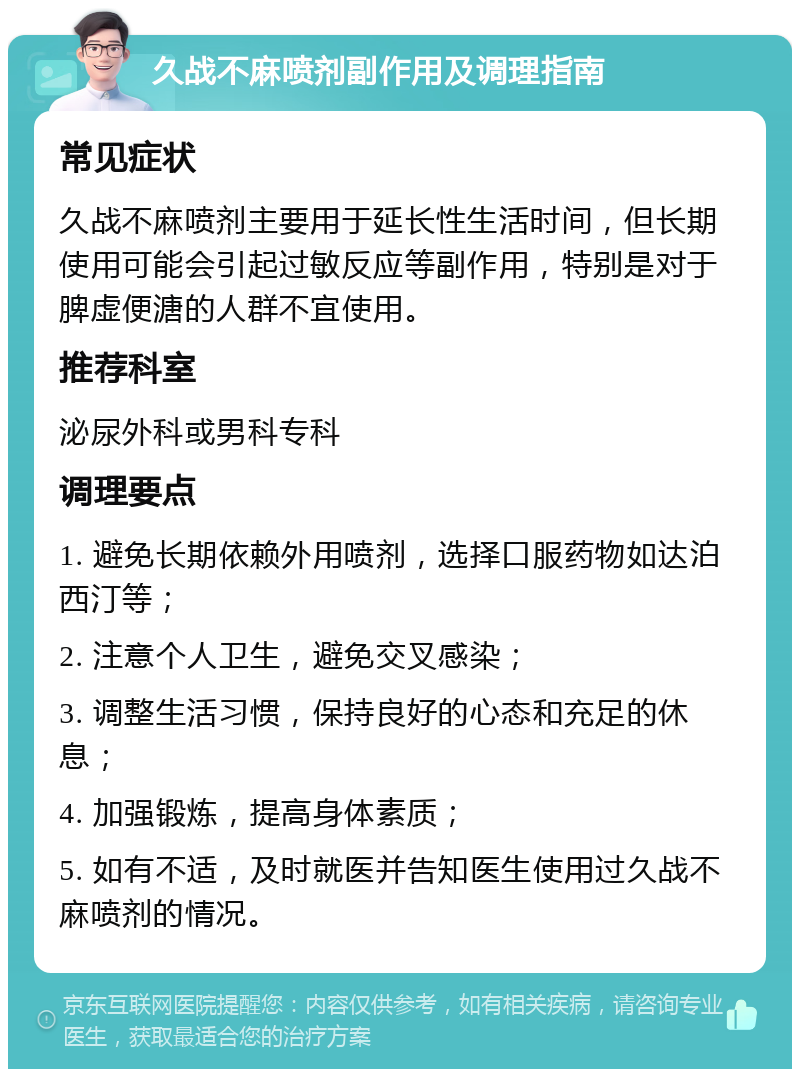 久战不麻喷剂副作用及调理指南 常见症状 久战不麻喷剂主要用于延长性生活时间，但长期使用可能会引起过敏反应等副作用，特别是对于脾虚便溏的人群不宜使用。 推荐科室 泌尿外科或男科专科 调理要点 1. 避免长期依赖外用喷剂，选择口服药物如达泊西汀等； 2. 注意个人卫生，避免交叉感染； 3. 调整生活习惯，保持良好的心态和充足的休息； 4. 加强锻炼，提高身体素质； 5. 如有不适，及时就医并告知医生使用过久战不麻喷剂的情况。