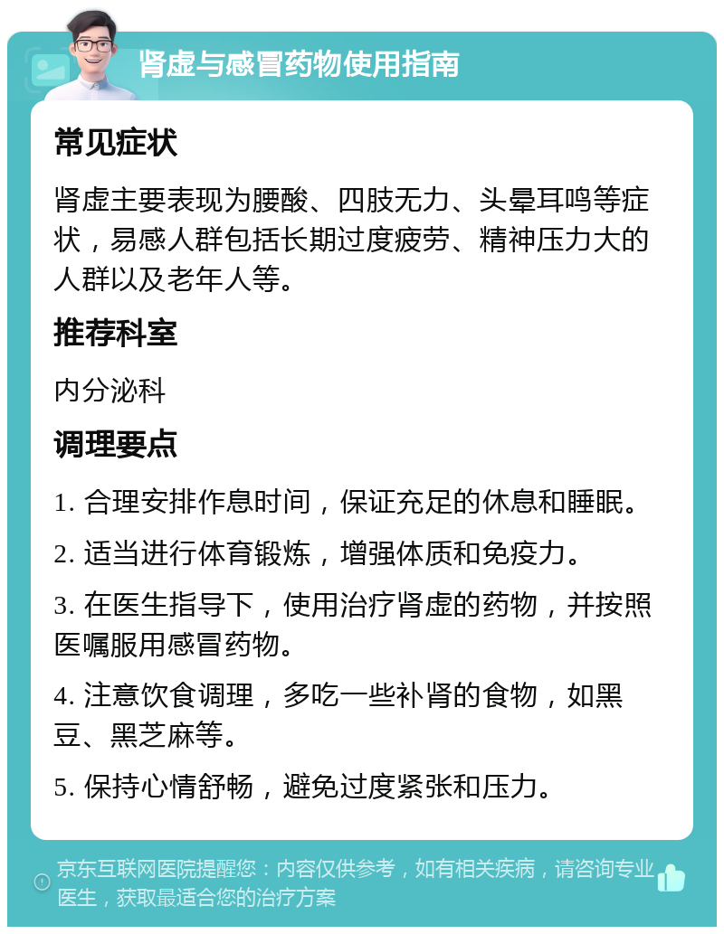 肾虚与感冒药物使用指南 常见症状 肾虚主要表现为腰酸、四肢无力、头晕耳鸣等症状，易感人群包括长期过度疲劳、精神压力大的人群以及老年人等。 推荐科室 内分泌科 调理要点 1. 合理安排作息时间，保证充足的休息和睡眠。 2. 适当进行体育锻炼，增强体质和免疫力。 3. 在医生指导下，使用治疗肾虚的药物，并按照医嘱服用感冒药物。 4. 注意饮食调理，多吃一些补肾的食物，如黑豆、黑芝麻等。 5. 保持心情舒畅，避免过度紧张和压力。