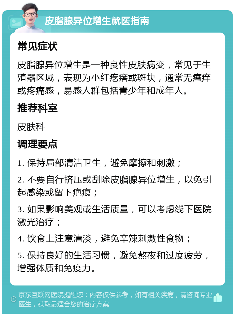 皮脂腺异位增生就医指南 常见症状 皮脂腺异位增生是一种良性皮肤病变，常见于生殖器区域，表现为小红疙瘩或斑块，通常无瘙痒或疼痛感，易感人群包括青少年和成年人。 推荐科室 皮肤科 调理要点 1. 保持局部清洁卫生，避免摩擦和刺激； 2. 不要自行挤压或刮除皮脂腺异位增生，以免引起感染或留下疤痕； 3. 如果影响美观或生活质量，可以考虑线下医院激光治疗； 4. 饮食上注意清淡，避免辛辣刺激性食物； 5. 保持良好的生活习惯，避免熬夜和过度疲劳，增强体质和免疫力。