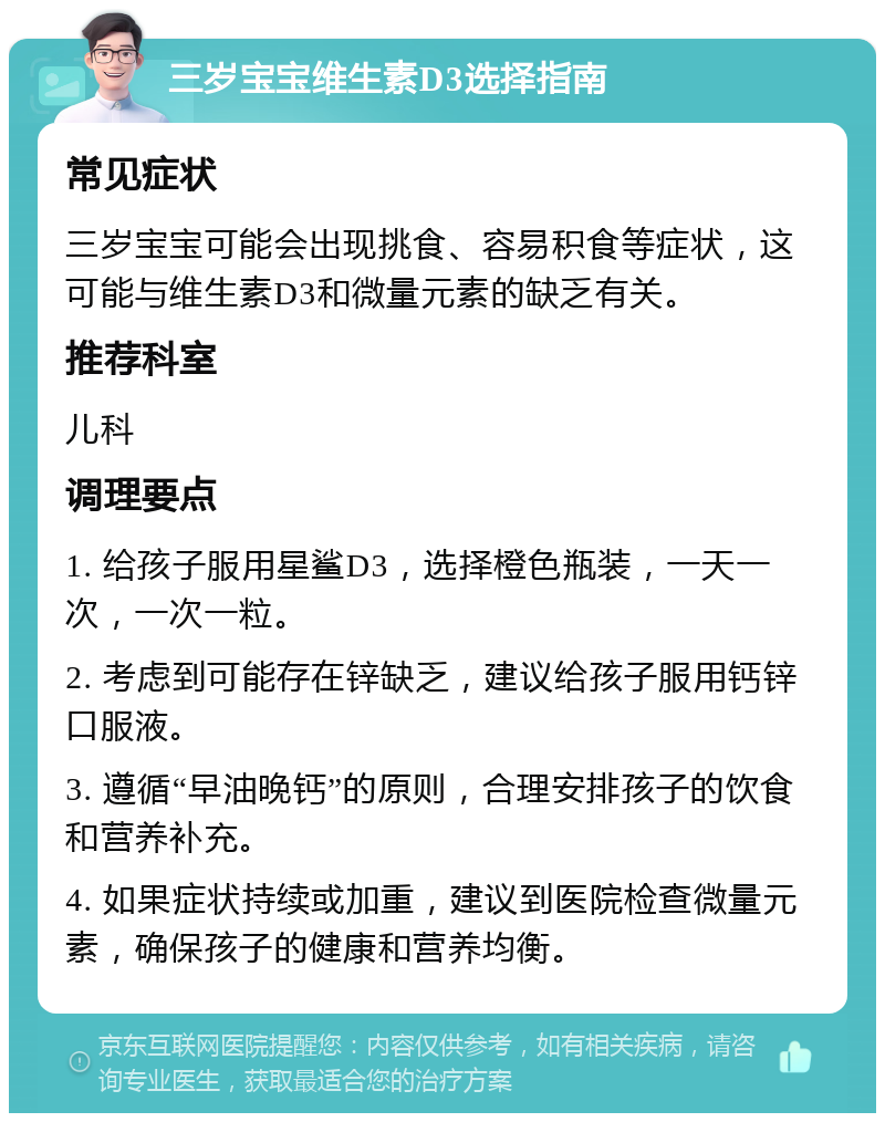 三岁宝宝维生素D3选择指南 常见症状 三岁宝宝可能会出现挑食、容易积食等症状，这可能与维生素D3和微量元素的缺乏有关。 推荐科室 儿科 调理要点 1. 给孩子服用星鲨D3，选择橙色瓶装，一天一次，一次一粒。 2. 考虑到可能存在锌缺乏，建议给孩子服用钙锌口服液。 3. 遵循“早油晚钙”的原则，合理安排孩子的饮食和营养补充。 4. 如果症状持续或加重，建议到医院检查微量元素，确保孩子的健康和营养均衡。