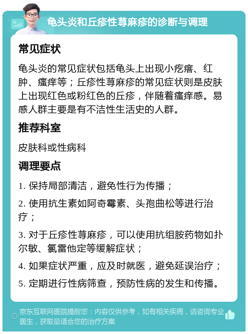 龟头炎和丘疹性荨麻疹的诊断与调理 常见症状 龟头炎的常见症状包括龟头上出现小疙瘩、红肿、瘙痒等；丘疹性荨麻疹的常见症状则是皮肤上出现红色或粉红色的丘疹，伴随着瘙痒感。易感人群主要是有不洁性生活史的人群。 推荐科室 皮肤科或性病科 调理要点 1. 保持局部清洁，避免性行为传播； 2. 使用抗生素如阿奇霉素、头孢曲松等进行治疗； 3. 对于丘疹性荨麻疹，可以使用抗组胺药物如扑尔敏、氯雷他定等缓解症状； 4. 如果症状严重，应及时就医，避免延误治疗； 5. 定期进行性病筛查，预防性病的发生和传播。