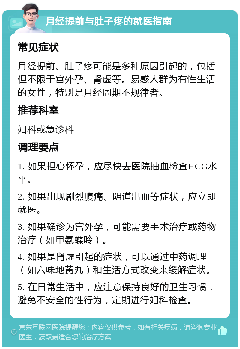 月经提前与肚子疼的就医指南 常见症状 月经提前、肚子疼可能是多种原因引起的，包括但不限于宫外孕、肾虚等。易感人群为有性生活的女性，特别是月经周期不规律者。 推荐科室 妇科或急诊科 调理要点 1. 如果担心怀孕，应尽快去医院抽血检查HCG水平。 2. 如果出现剧烈腹痛、阴道出血等症状，应立即就医。 3. 如果确诊为宫外孕，可能需要手术治疗或药物治疗（如甲氨蝶呤）。 4. 如果是肾虚引起的症状，可以通过中药调理（如六味地黄丸）和生活方式改变来缓解症状。 5. 在日常生活中，应注意保持良好的卫生习惯，避免不安全的性行为，定期进行妇科检查。