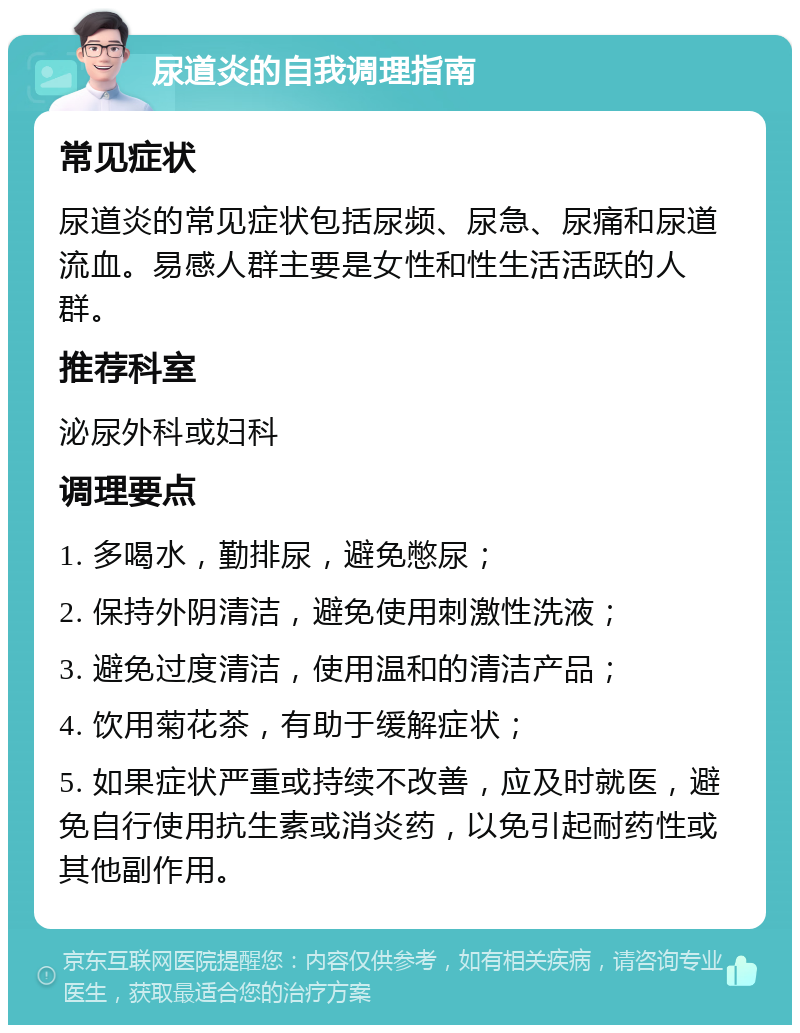 尿道炎的自我调理指南 常见症状 尿道炎的常见症状包括尿频、尿急、尿痛和尿道流血。易感人群主要是女性和性生活活跃的人群。 推荐科室 泌尿外科或妇科 调理要点 1. 多喝水，勤排尿，避免憋尿； 2. 保持外阴清洁，避免使用刺激性洗液； 3. 避免过度清洁，使用温和的清洁产品； 4. 饮用菊花茶，有助于缓解症状； 5. 如果症状严重或持续不改善，应及时就医，避免自行使用抗生素或消炎药，以免引起耐药性或其他副作用。