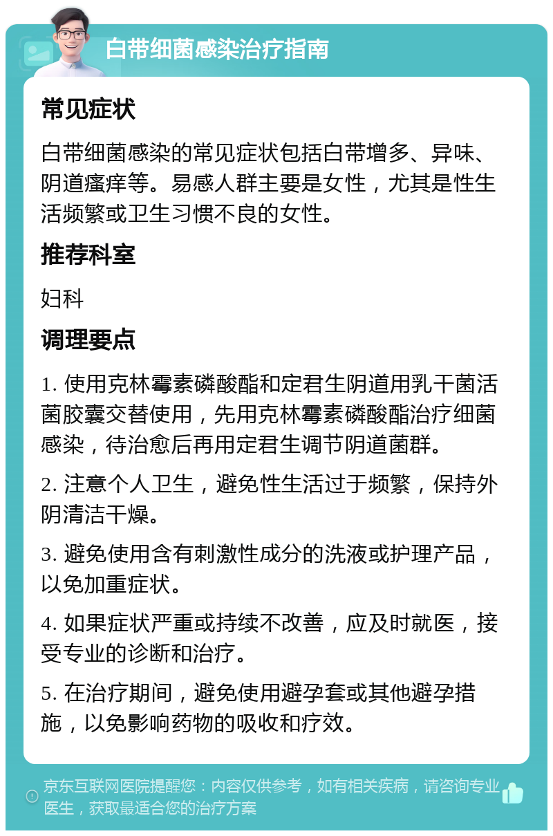 白带细菌感染治疗指南 常见症状 白带细菌感染的常见症状包括白带增多、异味、阴道瘙痒等。易感人群主要是女性，尤其是性生活频繁或卫生习惯不良的女性。 推荐科室 妇科 调理要点 1. 使用克林霉素磷酸酯和定君生阴道用乳干菌活菌胶囊交替使用，先用克林霉素磷酸酯治疗细菌感染，待治愈后再用定君生调节阴道菌群。 2. 注意个人卫生，避免性生活过于频繁，保持外阴清洁干燥。 3. 避免使用含有刺激性成分的洗液或护理产品，以免加重症状。 4. 如果症状严重或持续不改善，应及时就医，接受专业的诊断和治疗。 5. 在治疗期间，避免使用避孕套或其他避孕措施，以免影响药物的吸收和疗效。