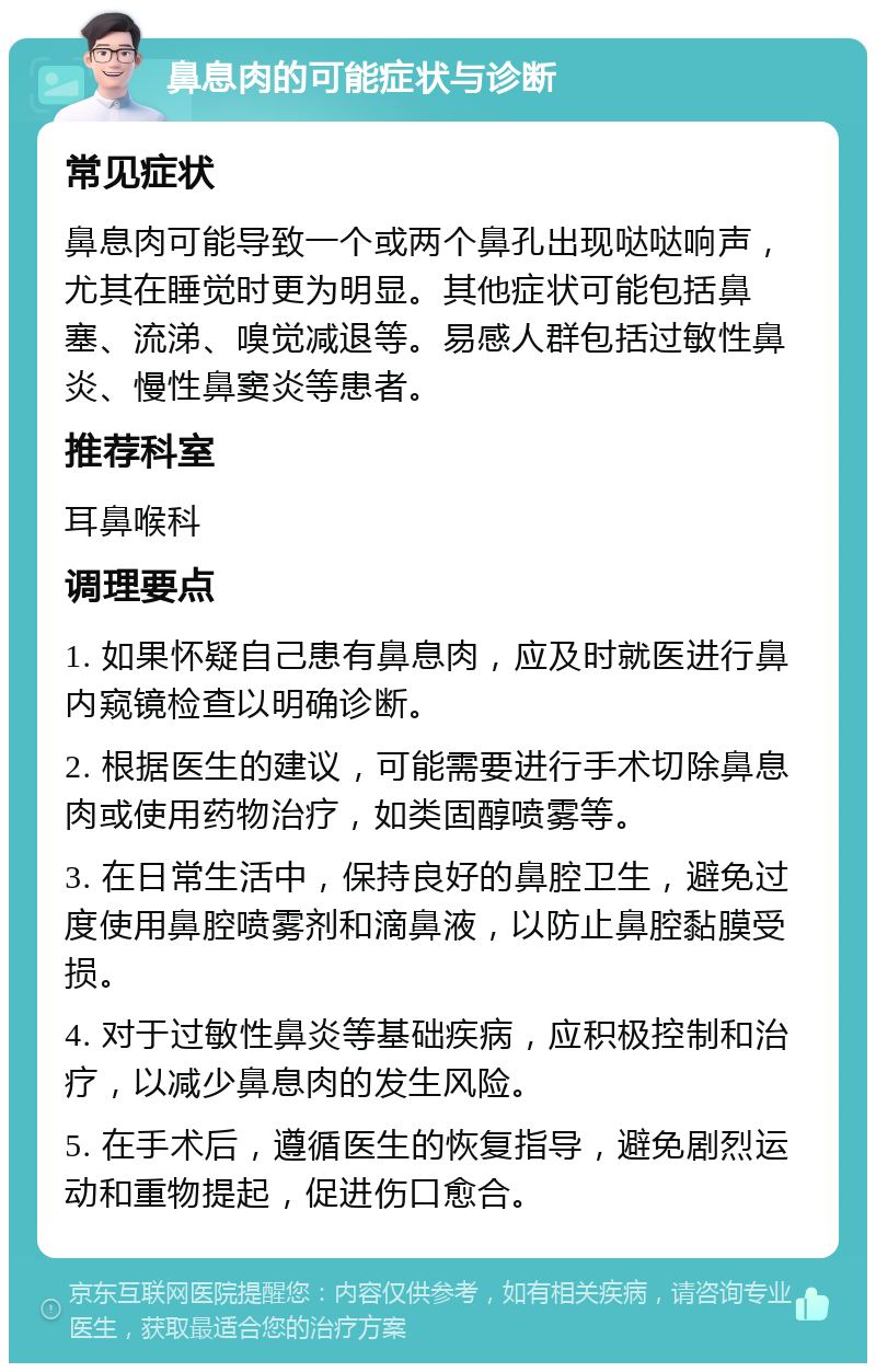 鼻息肉的可能症状与诊断 常见症状 鼻息肉可能导致一个或两个鼻孔出现哒哒响声，尤其在睡觉时更为明显。其他症状可能包括鼻塞、流涕、嗅觉减退等。易感人群包括过敏性鼻炎、慢性鼻窦炎等患者。 推荐科室 耳鼻喉科 调理要点 1. 如果怀疑自己患有鼻息肉，应及时就医进行鼻内窥镜检查以明确诊断。 2. 根据医生的建议，可能需要进行手术切除鼻息肉或使用药物治疗，如类固醇喷雾等。 3. 在日常生活中，保持良好的鼻腔卫生，避免过度使用鼻腔喷雾剂和滴鼻液，以防止鼻腔黏膜受损。 4. 对于过敏性鼻炎等基础疾病，应积极控制和治疗，以减少鼻息肉的发生风险。 5. 在手术后，遵循医生的恢复指导，避免剧烈运动和重物提起，促进伤口愈合。