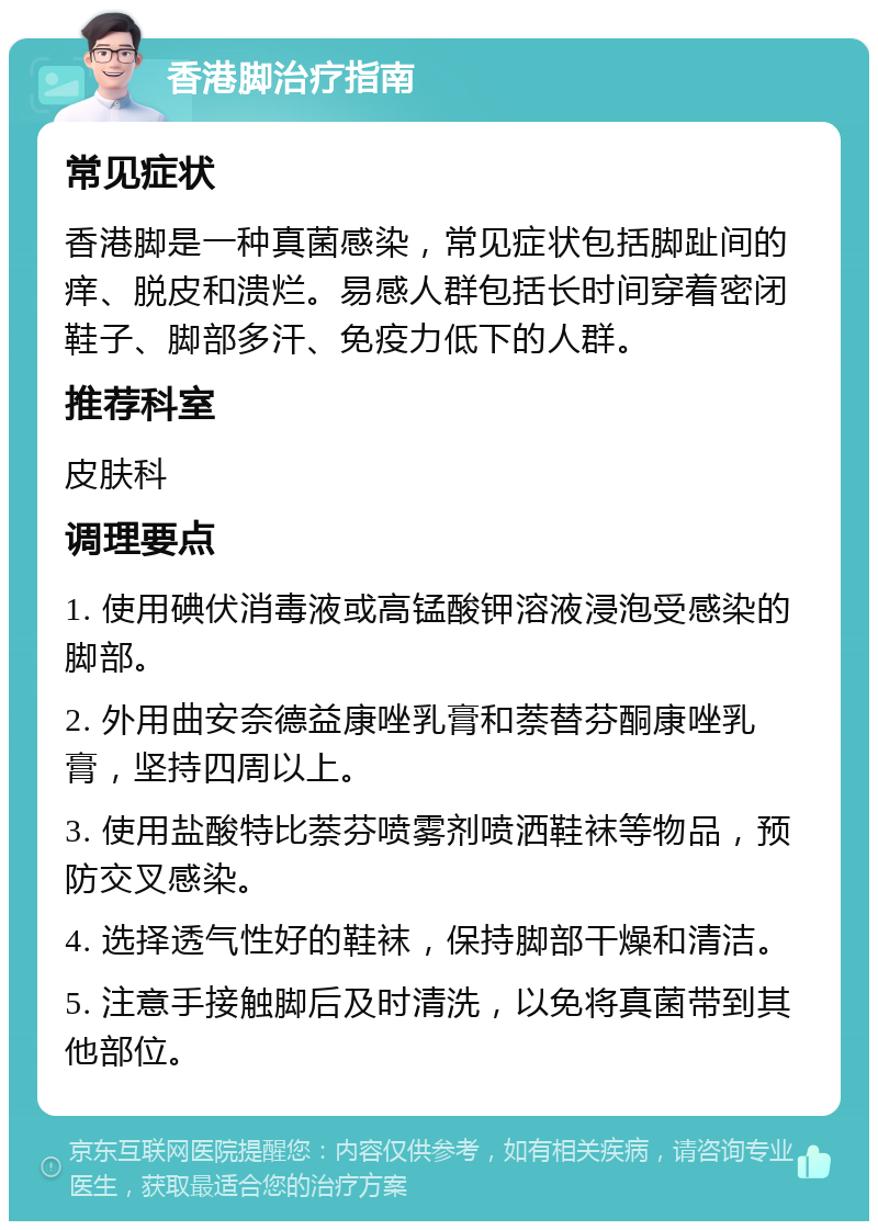 香港脚治疗指南 常见症状 香港脚是一种真菌感染，常见症状包括脚趾间的痒、脱皮和溃烂。易感人群包括长时间穿着密闭鞋子、脚部多汗、免疫力低下的人群。 推荐科室 皮肤科 调理要点 1. 使用碘伏消毒液或高锰酸钾溶液浸泡受感染的脚部。 2. 外用曲安奈德益康唑乳膏和萘替芬酮康唑乳膏，坚持四周以上。 3. 使用盐酸特比萘芬喷雾剂喷洒鞋袜等物品，预防交叉感染。 4. 选择透气性好的鞋袜，保持脚部干燥和清洁。 5. 注意手接触脚后及时清洗，以免将真菌带到其他部位。