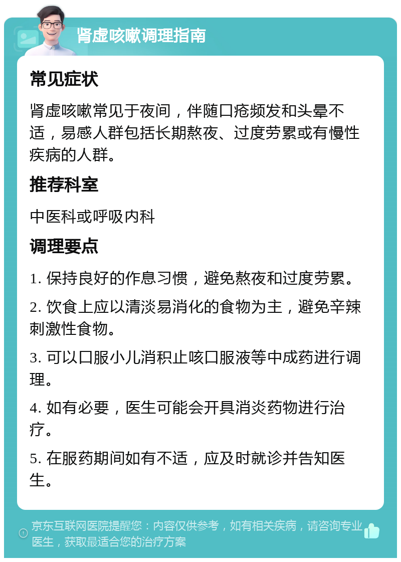 肾虚咳嗽调理指南 常见症状 肾虚咳嗽常见于夜间，伴随口疮频发和头晕不适，易感人群包括长期熬夜、过度劳累或有慢性疾病的人群。 推荐科室 中医科或呼吸内科 调理要点 1. 保持良好的作息习惯，避免熬夜和过度劳累。 2. 饮食上应以清淡易消化的食物为主，避免辛辣刺激性食物。 3. 可以口服小儿消积止咳口服液等中成药进行调理。 4. 如有必要，医生可能会开具消炎药物进行治疗。 5. 在服药期间如有不适，应及时就诊并告知医生。