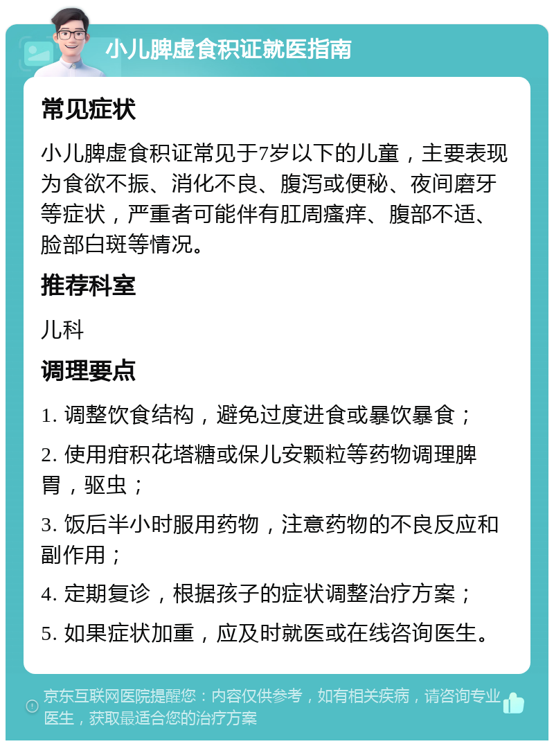 小儿脾虚食积证就医指南 常见症状 小儿脾虚食积证常见于7岁以下的儿童，主要表现为食欲不振、消化不良、腹泻或便秘、夜间磨牙等症状，严重者可能伴有肛周瘙痒、腹部不适、脸部白斑等情况。 推荐科室 儿科 调理要点 1. 调整饮食结构，避免过度进食或暴饮暴食； 2. 使用疳积花塔糖或保儿安颗粒等药物调理脾胃，驱虫； 3. 饭后半小时服用药物，注意药物的不良反应和副作用； 4. 定期复诊，根据孩子的症状调整治疗方案； 5. 如果症状加重，应及时就医或在线咨询医生。