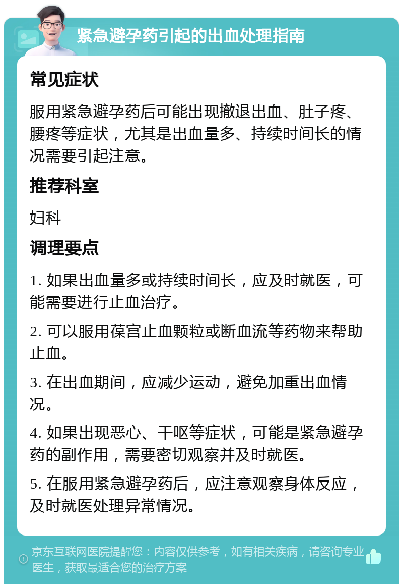 紧急避孕药引起的出血处理指南 常见症状 服用紧急避孕药后可能出现撤退出血、肚子疼、腰疼等症状，尤其是出血量多、持续时间长的情况需要引起注意。 推荐科室 妇科 调理要点 1. 如果出血量多或持续时间长，应及时就医，可能需要进行止血治疗。 2. 可以服用葆宫止血颗粒或断血流等药物来帮助止血。 3. 在出血期间，应减少运动，避免加重出血情况。 4. 如果出现恶心、干呕等症状，可能是紧急避孕药的副作用，需要密切观察并及时就医。 5. 在服用紧急避孕药后，应注意观察身体反应，及时就医处理异常情况。