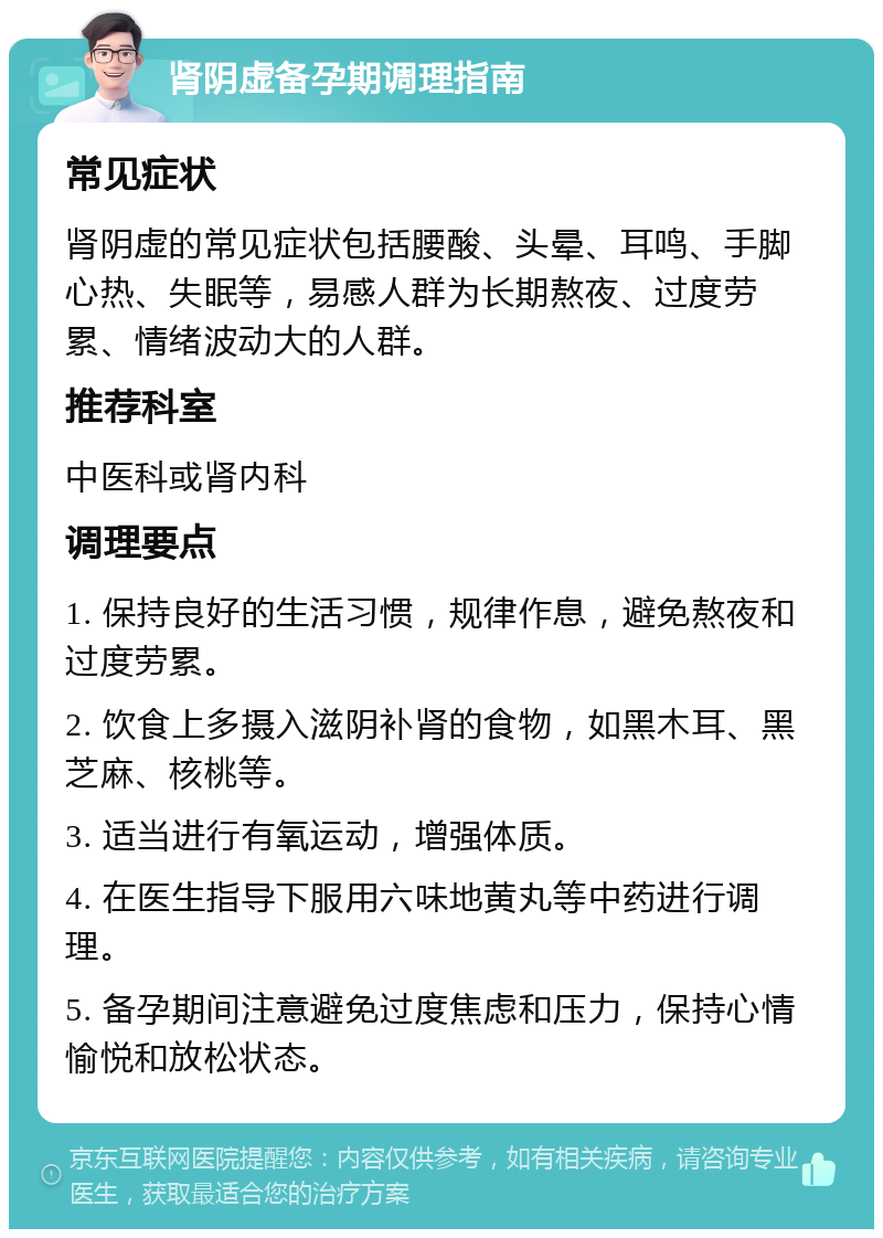 肾阴虚备孕期调理指南 常见症状 肾阴虚的常见症状包括腰酸、头晕、耳鸣、手脚心热、失眠等，易感人群为长期熬夜、过度劳累、情绪波动大的人群。 推荐科室 中医科或肾内科 调理要点 1. 保持良好的生活习惯，规律作息，避免熬夜和过度劳累。 2. 饮食上多摄入滋阴补肾的食物，如黑木耳、黑芝麻、核桃等。 3. 适当进行有氧运动，增强体质。 4. 在医生指导下服用六味地黄丸等中药进行调理。 5. 备孕期间注意避免过度焦虑和压力，保持心情愉悦和放松状态。