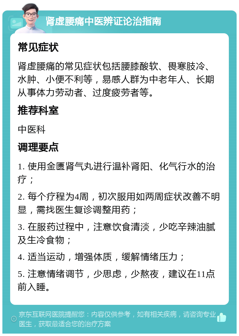 肾虚腰痛中医辨证论治指南 常见症状 肾虚腰痛的常见症状包括腰膝酸软、畏寒肢冷、水肿、小便不利等，易感人群为中老年人、长期从事体力劳动者、过度疲劳者等。 推荐科室 中医科 调理要点 1. 使用金匮肾气丸进行温补肾阳、化气行水的治疗； 2. 每个疗程为4周，初次服用如两周症状改善不明显，需找医生复诊调整用药； 3. 在服药过程中，注意饮食清淡，少吃辛辣油腻及生冷食物； 4. 适当运动，增强体质，缓解情绪压力； 5. 注意情绪调节，少思虑，少熬夜，建议在11点前入睡。