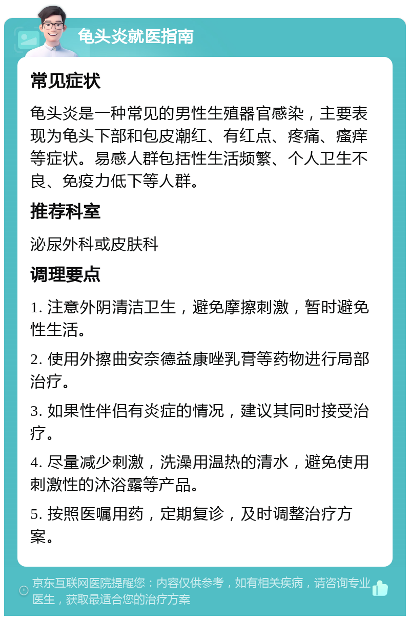 龟头炎就医指南 常见症状 龟头炎是一种常见的男性生殖器官感染，主要表现为龟头下部和包皮潮红、有红点、疼痛、瘙痒等症状。易感人群包括性生活频繁、个人卫生不良、免疫力低下等人群。 推荐科室 泌尿外科或皮肤科 调理要点 1. 注意外阴清洁卫生，避免摩擦刺激，暂时避免性生活。 2. 使用外擦曲安奈德益康唑乳膏等药物进行局部治疗。 3. 如果性伴侣有炎症的情况，建议其同时接受治疗。 4. 尽量减少刺激，洗澡用温热的清水，避免使用刺激性的沐浴露等产品。 5. 按照医嘱用药，定期复诊，及时调整治疗方案。