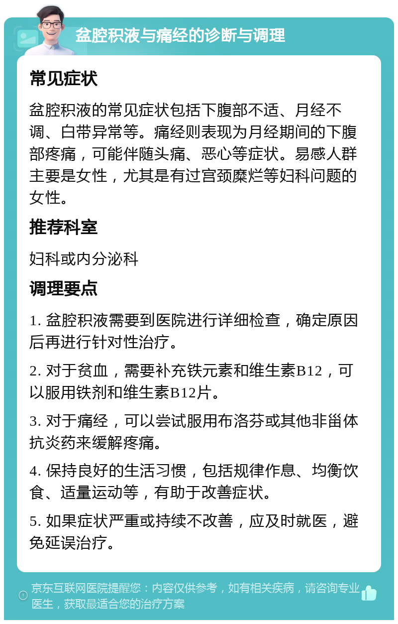 盆腔积液与痛经的诊断与调理 常见症状 盆腔积液的常见症状包括下腹部不适、月经不调、白带异常等。痛经则表现为月经期间的下腹部疼痛，可能伴随头痛、恶心等症状。易感人群主要是女性，尤其是有过宫颈糜烂等妇科问题的女性。 推荐科室 妇科或内分泌科 调理要点 1. 盆腔积液需要到医院进行详细检查，确定原因后再进行针对性治疗。 2. 对于贫血，需要补充铁元素和维生素B12，可以服用铁剂和维生素B12片。 3. 对于痛经，可以尝试服用布洛芬或其他非甾体抗炎药来缓解疼痛。 4. 保持良好的生活习惯，包括规律作息、均衡饮食、适量运动等，有助于改善症状。 5. 如果症状严重或持续不改善，应及时就医，避免延误治疗。