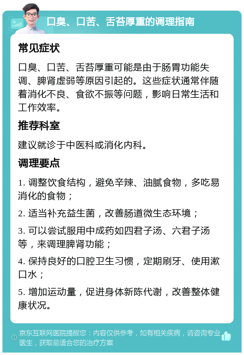 口臭、口苦、舌苔厚重的调理指南 常见症状 口臭、口苦、舌苔厚重可能是由于肠胃功能失调、脾肾虚弱等原因引起的。这些症状通常伴随着消化不良、食欲不振等问题，影响日常生活和工作效率。 推荐科室 建议就诊于中医科或消化内科。 调理要点 1. 调整饮食结构，避免辛辣、油腻食物，多吃易消化的食物； 2. 适当补充益生菌，改善肠道微生态环境； 3. 可以尝试服用中成药如四君子汤、六君子汤等，来调理脾肾功能； 4. 保持良好的口腔卫生习惯，定期刷牙、使用漱口水； 5. 增加运动量，促进身体新陈代谢，改善整体健康状况。