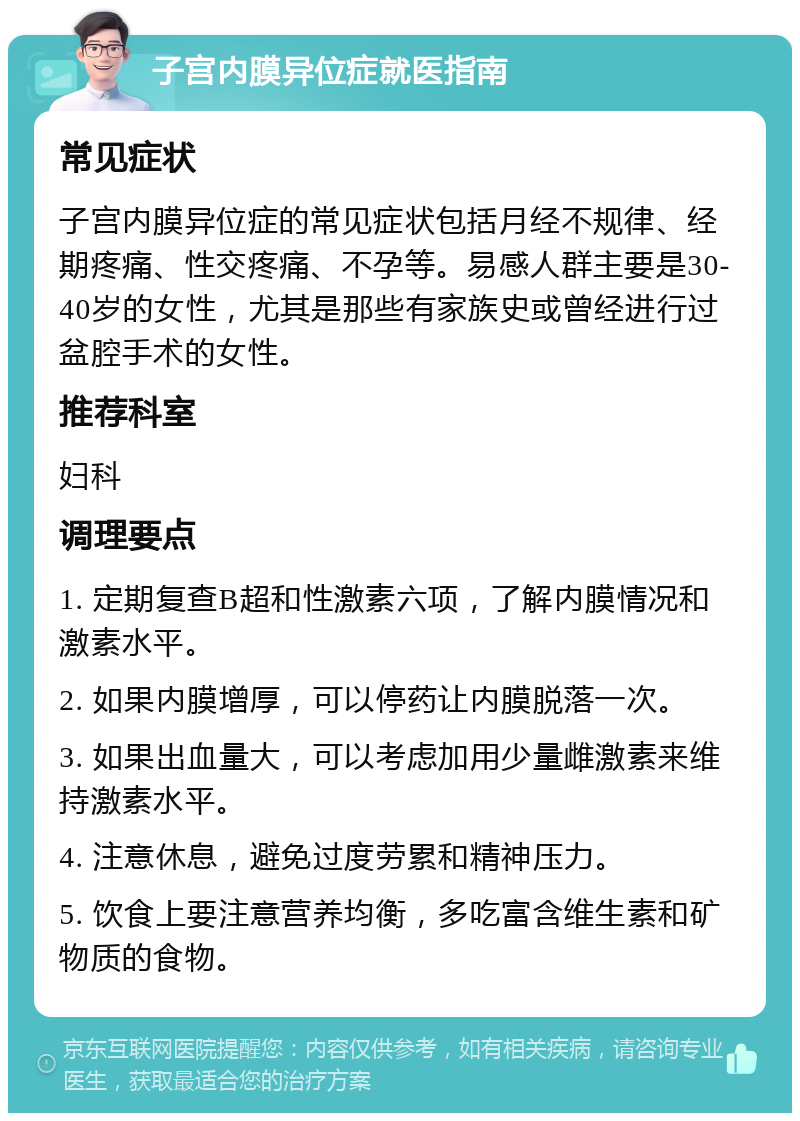 子宫内膜异位症就医指南 常见症状 子宫内膜异位症的常见症状包括月经不规律、经期疼痛、性交疼痛、不孕等。易感人群主要是30-40岁的女性，尤其是那些有家族史或曾经进行过盆腔手术的女性。 推荐科室 妇科 调理要点 1. 定期复查B超和性激素六项，了解内膜情况和激素水平。 2. 如果内膜增厚，可以停药让内膜脱落一次。 3. 如果出血量大，可以考虑加用少量雌激素来维持激素水平。 4. 注意休息，避免过度劳累和精神压力。 5. 饮食上要注意营养均衡，多吃富含维生素和矿物质的食物。