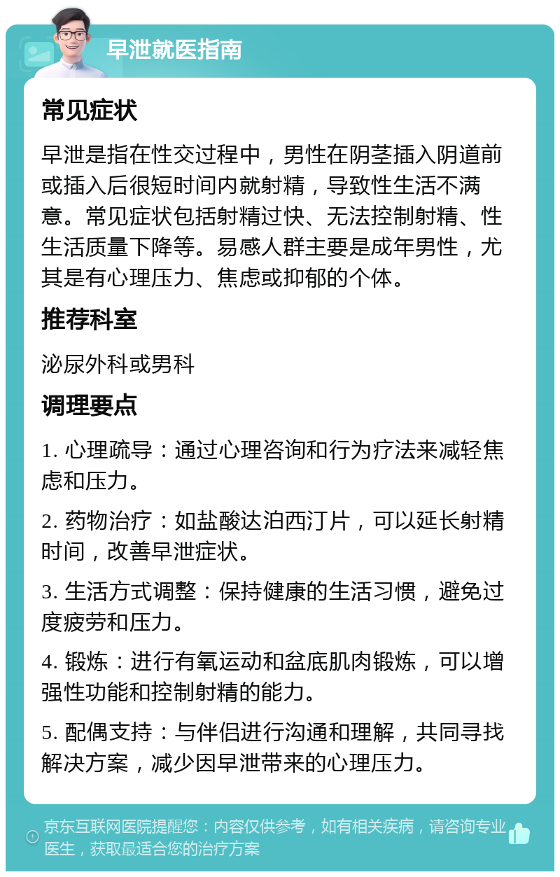 早泄就医指南 常见症状 早泄是指在性交过程中，男性在阴茎插入阴道前或插入后很短时间内就射精，导致性生活不满意。常见症状包括射精过快、无法控制射精、性生活质量下降等。易感人群主要是成年男性，尤其是有心理压力、焦虑或抑郁的个体。 推荐科室 泌尿外科或男科 调理要点 1. 心理疏导：通过心理咨询和行为疗法来减轻焦虑和压力。 2. 药物治疗：如盐酸达泊西汀片，可以延长射精时间，改善早泄症状。 3. 生活方式调整：保持健康的生活习惯，避免过度疲劳和压力。 4. 锻炼：进行有氧运动和盆底肌肉锻炼，可以增强性功能和控制射精的能力。 5. 配偶支持：与伴侣进行沟通和理解，共同寻找解决方案，减少因早泄带来的心理压力。