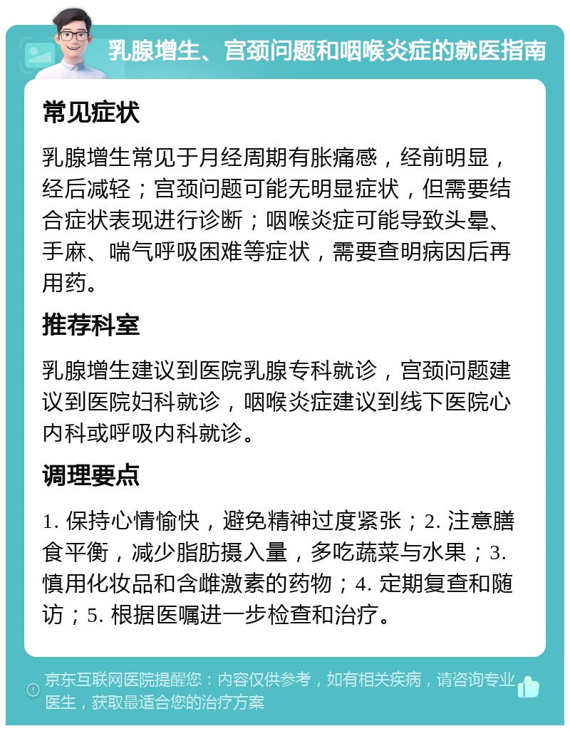 乳腺增生、宫颈问题和咽喉炎症的就医指南 常见症状 乳腺增生常见于月经周期有胀痛感，经前明显，经后减轻；宫颈问题可能无明显症状，但需要结合症状表现进行诊断；咽喉炎症可能导致头晕、手麻、喘气呼吸困难等症状，需要查明病因后再用药。 推荐科室 乳腺增生建议到医院乳腺专科就诊，宫颈问题建议到医院妇科就诊，咽喉炎症建议到线下医院心内科或呼吸内科就诊。 调理要点 1. 保持心情愉快，避免精神过度紧张；2. 注意膳食平衡，减少脂肪摄入量，多吃蔬菜与水果；3. 慎用化妆品和含雌激素的药物；4. 定期复查和随访；5. 根据医嘱进一步检查和治疗。