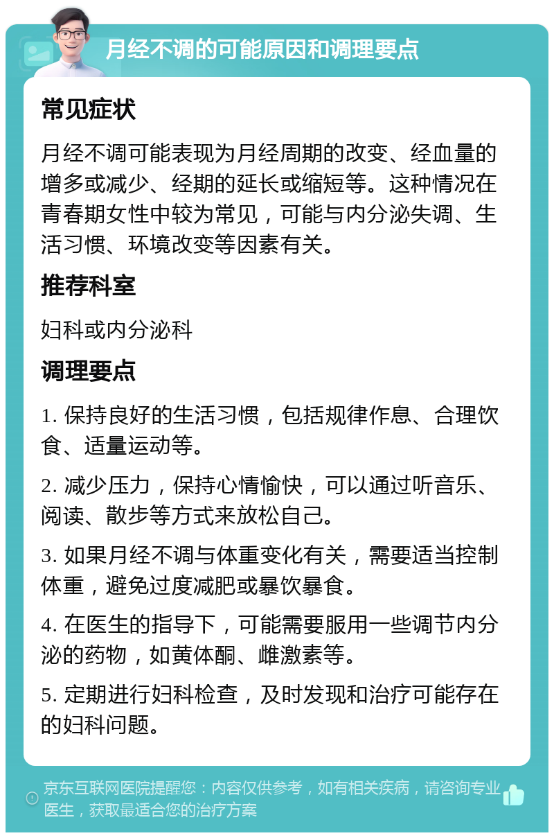 月经不调的可能原因和调理要点 常见症状 月经不调可能表现为月经周期的改变、经血量的增多或减少、经期的延长或缩短等。这种情况在青春期女性中较为常见，可能与内分泌失调、生活习惯、环境改变等因素有关。 推荐科室 妇科或内分泌科 调理要点 1. 保持良好的生活习惯，包括规律作息、合理饮食、适量运动等。 2. 减少压力，保持心情愉快，可以通过听音乐、阅读、散步等方式来放松自己。 3. 如果月经不调与体重变化有关，需要适当控制体重，避免过度减肥或暴饮暴食。 4. 在医生的指导下，可能需要服用一些调节内分泌的药物，如黄体酮、雌激素等。 5. 定期进行妇科检查，及时发现和治疗可能存在的妇科问题。