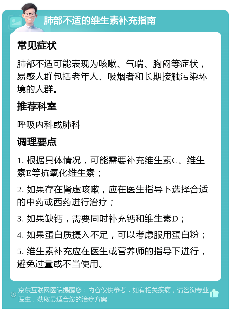 肺部不适的维生素补充指南 常见症状 肺部不适可能表现为咳嗽、气喘、胸闷等症状，易感人群包括老年人、吸烟者和长期接触污染环境的人群。 推荐科室 呼吸内科或肺科 调理要点 1. 根据具体情况，可能需要补充维生素C、维生素E等抗氧化维生素； 2. 如果存在肾虚咳嗽，应在医生指导下选择合适的中药或西药进行治疗； 3. 如果缺钙，需要同时补充钙和维生素D； 4. 如果蛋白质摄入不足，可以考虑服用蛋白粉； 5. 维生素补充应在医生或营养师的指导下进行，避免过量或不当使用。