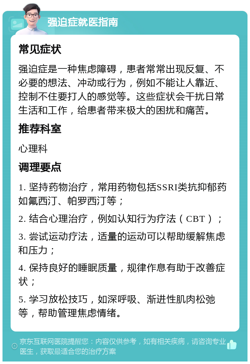 强迫症就医指南 常见症状 强迫症是一种焦虑障碍，患者常常出现反复、不必要的想法、冲动或行为，例如不能让人靠近、控制不住要打人的感觉等。这些症状会干扰日常生活和工作，给患者带来极大的困扰和痛苦。 推荐科室 心理科 调理要点 1. 坚持药物治疗，常用药物包括SSRI类抗抑郁药如氟西汀、帕罗西汀等； 2. 结合心理治疗，例如认知行为疗法（CBT）； 3. 尝试运动疗法，适量的运动可以帮助缓解焦虑和压力； 4. 保持良好的睡眠质量，规律作息有助于改善症状； 5. 学习放松技巧，如深呼吸、渐进性肌肉松弛等，帮助管理焦虑情绪。