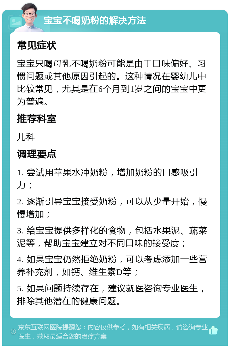 宝宝不喝奶粉的解决方法 常见症状 宝宝只喝母乳不喝奶粉可能是由于口味偏好、习惯问题或其他原因引起的。这种情况在婴幼儿中比较常见，尤其是在6个月到1岁之间的宝宝中更为普遍。 推荐科室 儿科 调理要点 1. 尝试用苹果水冲奶粉，增加奶粉的口感吸引力； 2. 逐渐引导宝宝接受奶粉，可以从少量开始，慢慢增加； 3. 给宝宝提供多样化的食物，包括水果泥、蔬菜泥等，帮助宝宝建立对不同口味的接受度； 4. 如果宝宝仍然拒绝奶粉，可以考虑添加一些营养补充剂，如钙、维生素D等； 5. 如果问题持续存在，建议就医咨询专业医生，排除其他潜在的健康问题。