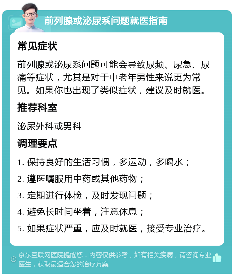 前列腺或泌尿系问题就医指南 常见症状 前列腺或泌尿系问题可能会导致尿频、尿急、尿痛等症状，尤其是对于中老年男性来说更为常见。如果你也出现了类似症状，建议及时就医。 推荐科室 泌尿外科或男科 调理要点 1. 保持良好的生活习惯，多运动，多喝水； 2. 遵医嘱服用中药或其他药物； 3. 定期进行体检，及时发现问题； 4. 避免长时间坐着，注意休息； 5. 如果症状严重，应及时就医，接受专业治疗。