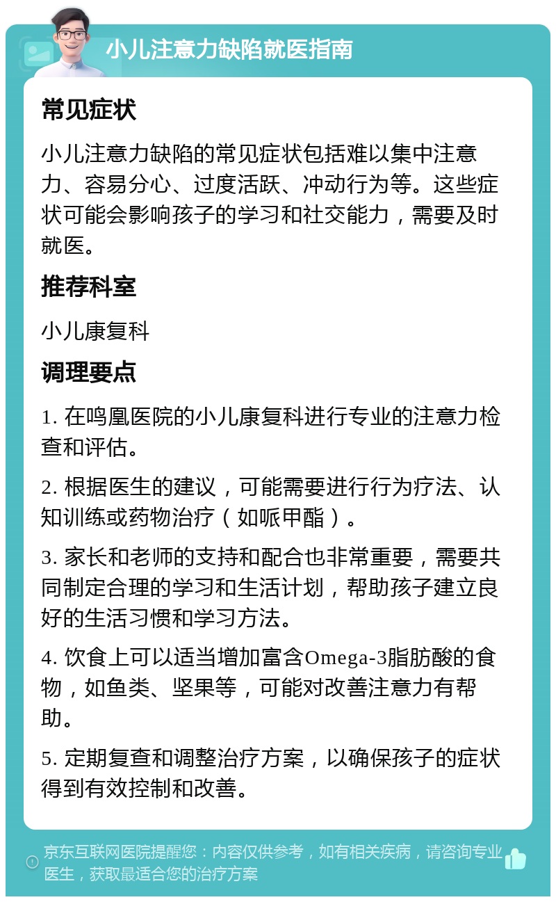 小儿注意力缺陷就医指南 常见症状 小儿注意力缺陷的常见症状包括难以集中注意力、容易分心、过度活跃、冲动行为等。这些症状可能会影响孩子的学习和社交能力，需要及时就医。 推荐科室 小儿康复科 调理要点 1. 在鸣凰医院的小儿康复科进行专业的注意力检查和评估。 2. 根据医生的建议，可能需要进行行为疗法、认知训练或药物治疗（如哌甲酯）。 3. 家长和老师的支持和配合也非常重要，需要共同制定合理的学习和生活计划，帮助孩子建立良好的生活习惯和学习方法。 4. 饮食上可以适当增加富含Omega-3脂肪酸的食物，如鱼类、坚果等，可能对改善注意力有帮助。 5. 定期复查和调整治疗方案，以确保孩子的症状得到有效控制和改善。