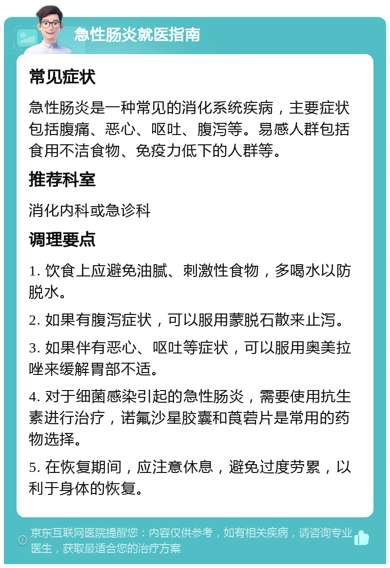 急性肠炎就医指南 常见症状 急性肠炎是一种常见的消化系统疾病，主要症状包括腹痛、恶心、呕吐、腹泻等。易感人群包括食用不洁食物、免疫力低下的人群等。 推荐科室 消化内科或急诊科 调理要点 1. 饮食上应避免油腻、刺激性食物，多喝水以防脱水。 2. 如果有腹泻症状，可以服用蒙脱石散来止泻。 3. 如果伴有恶心、呕吐等症状，可以服用奥美拉唑来缓解胃部不适。 4. 对于细菌感染引起的急性肠炎，需要使用抗生素进行治疗，诺氟沙星胶囊和莨菪片是常用的药物选择。 5. 在恢复期间，应注意休息，避免过度劳累，以利于身体的恢复。