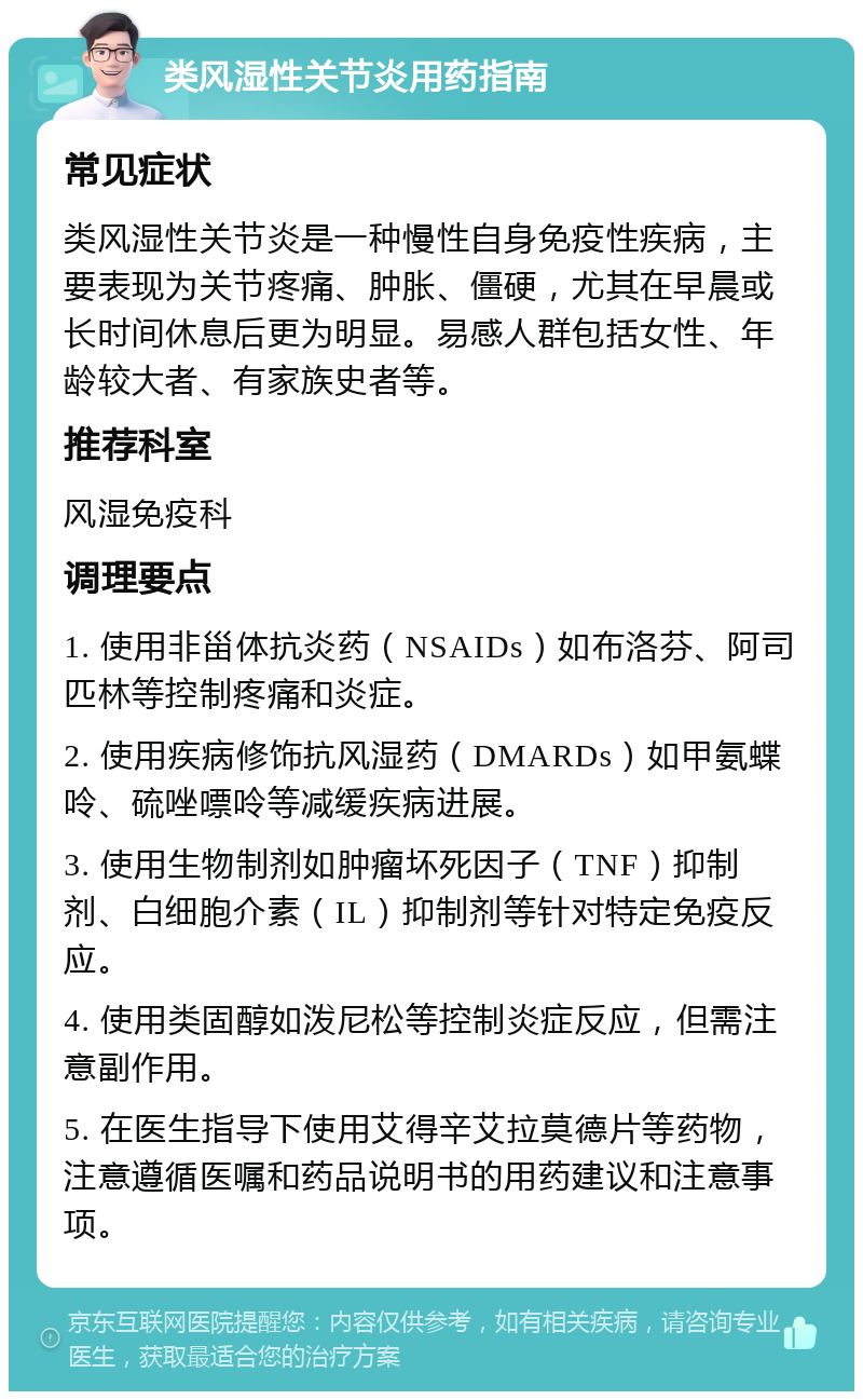 类风湿性关节炎用药指南 常见症状 类风湿性关节炎是一种慢性自身免疫性疾病，主要表现为关节疼痛、肿胀、僵硬，尤其在早晨或长时间休息后更为明显。易感人群包括女性、年龄较大者、有家族史者等。 推荐科室 风湿免疫科 调理要点 1. 使用非甾体抗炎药（NSAIDs）如布洛芬、阿司匹林等控制疼痛和炎症。 2. 使用疾病修饰抗风湿药（DMARDs）如甲氨蝶呤、硫唑嘌呤等减缓疾病进展。 3. 使用生物制剂如肿瘤坏死因子（TNF）抑制剂、白细胞介素（IL）抑制剂等针对特定免疫反应。 4. 使用类固醇如泼尼松等控制炎症反应，但需注意副作用。 5. 在医生指导下使用艾得辛艾拉莫德片等药物，注意遵循医嘱和药品说明书的用药建议和注意事项。