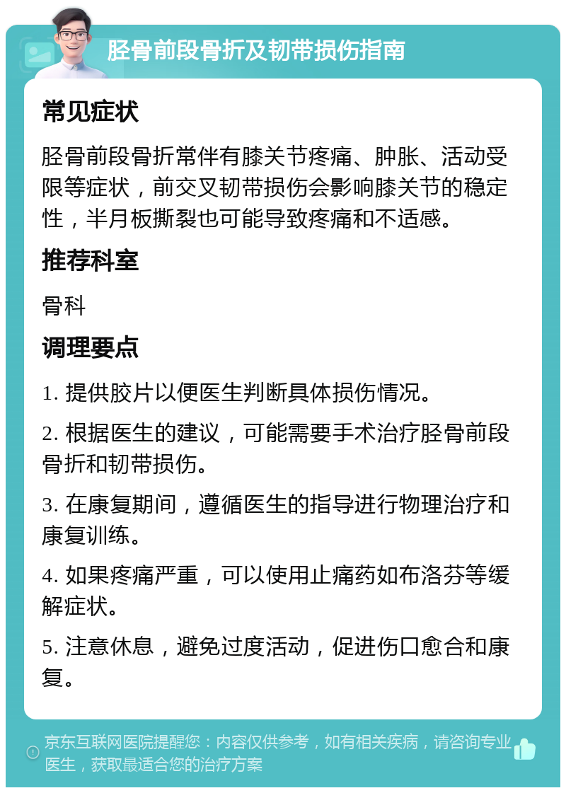 胫骨前段骨折及韧带损伤指南 常见症状 胫骨前段骨折常伴有膝关节疼痛、肿胀、活动受限等症状，前交叉韧带损伤会影响膝关节的稳定性，半月板撕裂也可能导致疼痛和不适感。 推荐科室 骨科 调理要点 1. 提供胶片以便医生判断具体损伤情况。 2. 根据医生的建议，可能需要手术治疗胫骨前段骨折和韧带损伤。 3. 在康复期间，遵循医生的指导进行物理治疗和康复训练。 4. 如果疼痛严重，可以使用止痛药如布洛芬等缓解症状。 5. 注意休息，避免过度活动，促进伤口愈合和康复。