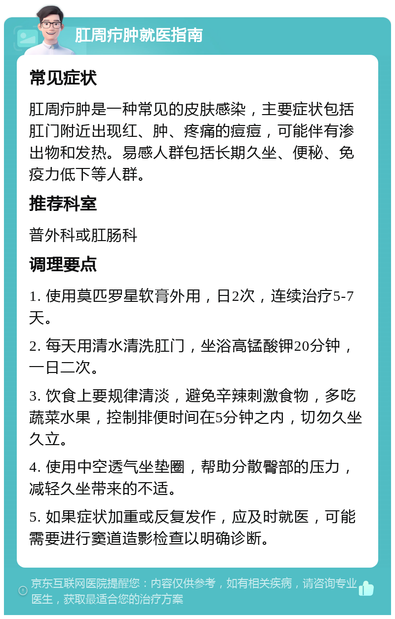 肛周疖肿就医指南 常见症状 肛周疖肿是一种常见的皮肤感染，主要症状包括肛门附近出现红、肿、疼痛的痘痘，可能伴有渗出物和发热。易感人群包括长期久坐、便秘、免疫力低下等人群。 推荐科室 普外科或肛肠科 调理要点 1. 使用莫匹罗星软膏外用，日2次，连续治疗5-7天。 2. 每天用清水清洗肛门，坐浴高锰酸钾20分钟，一日二次。 3. 饮食上要规律清淡，避免辛辣刺激食物，多吃蔬菜水果，控制排便时间在5分钟之内，切勿久坐久立。 4. 使用中空透气坐垫圈，帮助分散臀部的压力，减轻久坐带来的不适。 5. 如果症状加重或反复发作，应及时就医，可能需要进行窦道造影检查以明确诊断。