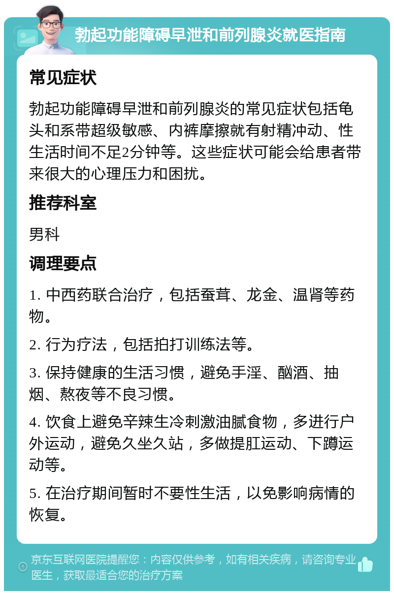 勃起功能障碍早泄和前列腺炎就医指南 常见症状 勃起功能障碍早泄和前列腺炎的常见症状包括龟头和系带超级敏感、内裤摩擦就有射精冲动、性生活时间不足2分钟等。这些症状可能会给患者带来很大的心理压力和困扰。 推荐科室 男科 调理要点 1. 中西药联合治疗，包括蚕茸、龙金、温肾等药物。 2. 行为疗法，包括拍打训练法等。 3. 保持健康的生活习惯，避免手淫、酗酒、抽烟、熬夜等不良习惯。 4. 饮食上避免辛辣生冷刺激油腻食物，多进行户外运动，避免久坐久站，多做提肛运动、下蹲运动等。 5. 在治疗期间暂时不要性生活，以免影响病情的恢复。