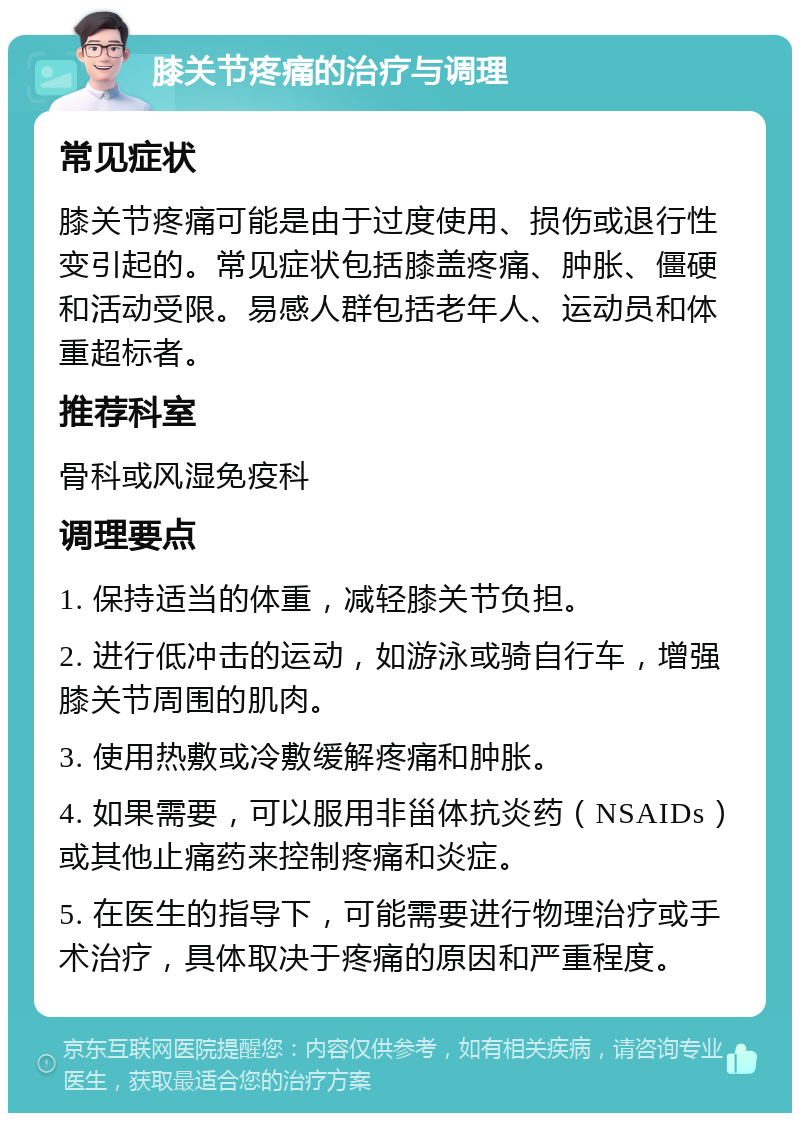 膝关节疼痛的治疗与调理 常见症状 膝关节疼痛可能是由于过度使用、损伤或退行性变引起的。常见症状包括膝盖疼痛、肿胀、僵硬和活动受限。易感人群包括老年人、运动员和体重超标者。 推荐科室 骨科或风湿免疫科 调理要点 1. 保持适当的体重，减轻膝关节负担。 2. 进行低冲击的运动，如游泳或骑自行车，增强膝关节周围的肌肉。 3. 使用热敷或冷敷缓解疼痛和肿胀。 4. 如果需要，可以服用非甾体抗炎药（NSAIDs）或其他止痛药来控制疼痛和炎症。 5. 在医生的指导下，可能需要进行物理治疗或手术治疗，具体取决于疼痛的原因和严重程度。