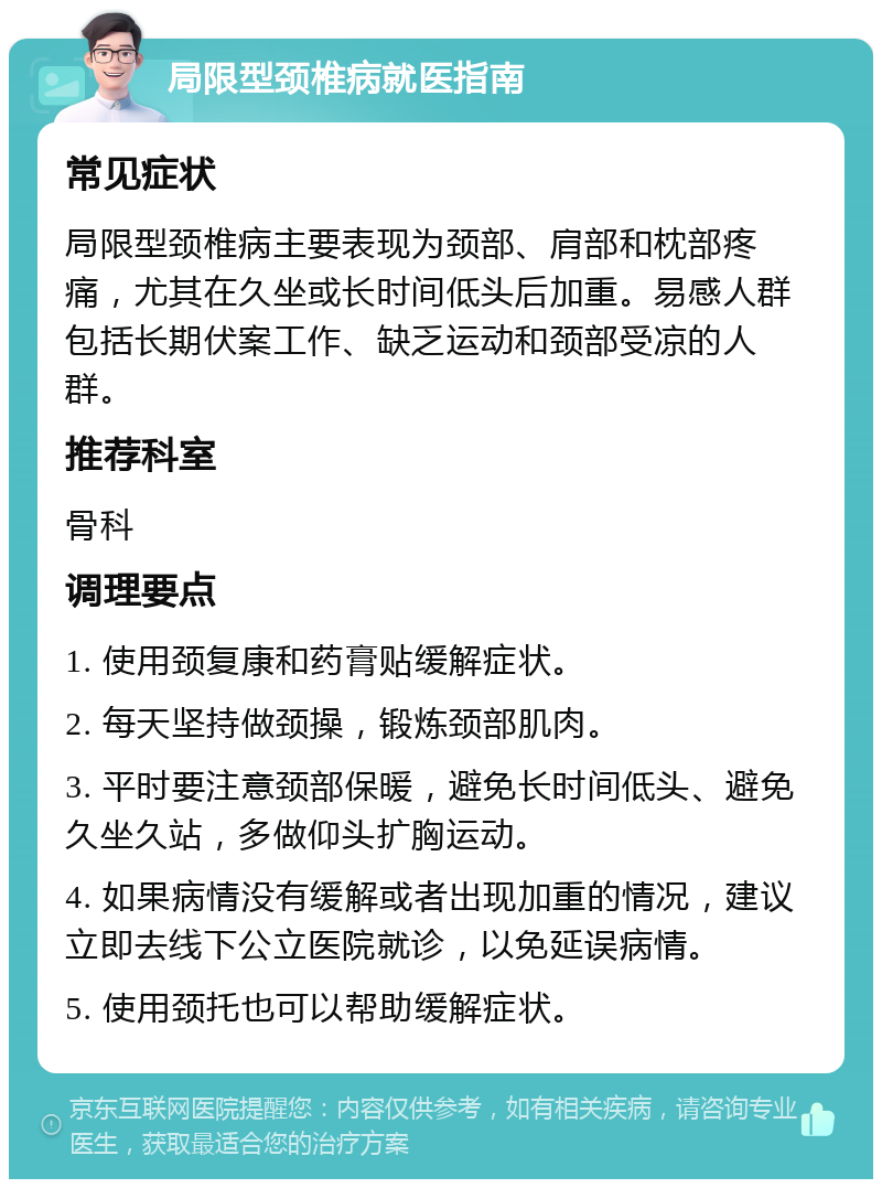 局限型颈椎病就医指南 常见症状 局限型颈椎病主要表现为颈部、肩部和枕部疼痛，尤其在久坐或长时间低头后加重。易感人群包括长期伏案工作、缺乏运动和颈部受凉的人群。 推荐科室 骨科 调理要点 1. 使用颈复康和药膏贴缓解症状。 2. 每天坚持做颈操，锻炼颈部肌肉。 3. 平时要注意颈部保暖，避免长时间低头、避免久坐久站，多做仰头扩胸运动。 4. 如果病情没有缓解或者出现加重的情况，建议立即去线下公立医院就诊，以免延误病情。 5. 使用颈托也可以帮助缓解症状。