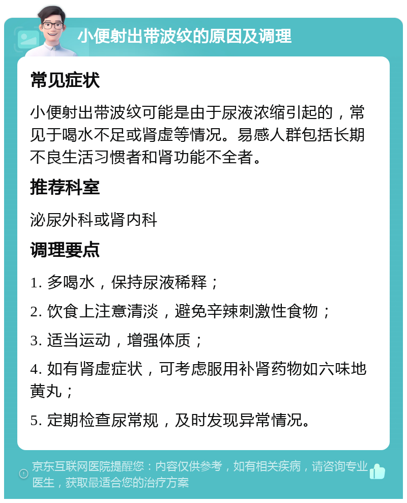 小便射出带波纹的原因及调理 常见症状 小便射出带波纹可能是由于尿液浓缩引起的，常见于喝水不足或肾虚等情况。易感人群包括长期不良生活习惯者和肾功能不全者。 推荐科室 泌尿外科或肾内科 调理要点 1. 多喝水，保持尿液稀释； 2. 饮食上注意清淡，避免辛辣刺激性食物； 3. 适当运动，增强体质； 4. 如有肾虚症状，可考虑服用补肾药物如六味地黄丸； 5. 定期检查尿常规，及时发现异常情况。