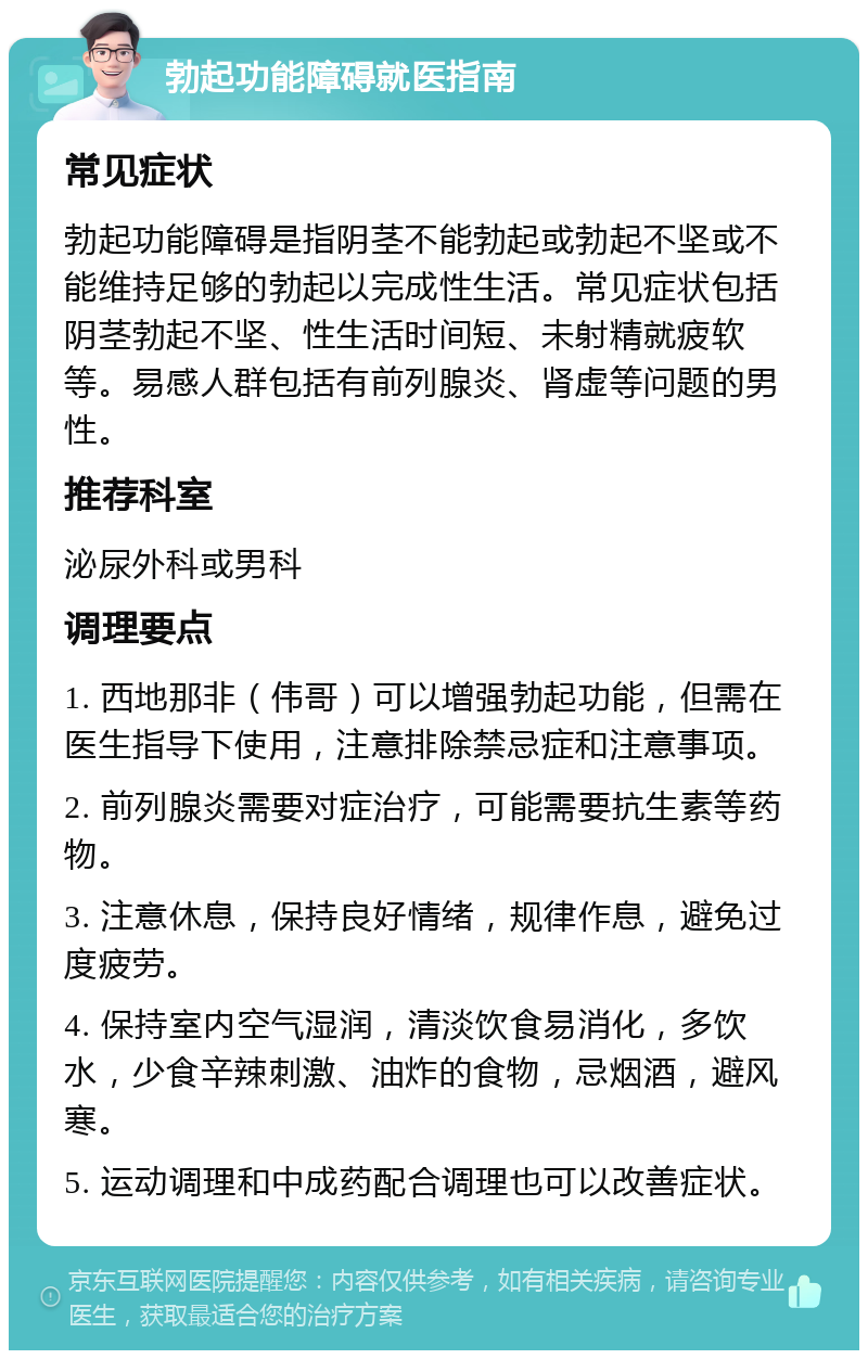 勃起功能障碍就医指南 常见症状 勃起功能障碍是指阴茎不能勃起或勃起不坚或不能维持足够的勃起以完成性生活。常见症状包括阴茎勃起不坚、性生活时间短、未射精就疲软等。易感人群包括有前列腺炎、肾虚等问题的男性。 推荐科室 泌尿外科或男科 调理要点 1. 西地那非（伟哥）可以增强勃起功能，但需在医生指导下使用，注意排除禁忌症和注意事项。 2. 前列腺炎需要对症治疗，可能需要抗生素等药物。 3. 注意休息，保持良好情绪，规律作息，避免过度疲劳。 4. 保持室内空气湿润，清淡饮食易消化，多饮水，少食辛辣刺激、油炸的食物，忌烟酒，避风寒。 5. 运动调理和中成药配合调理也可以改善症状。