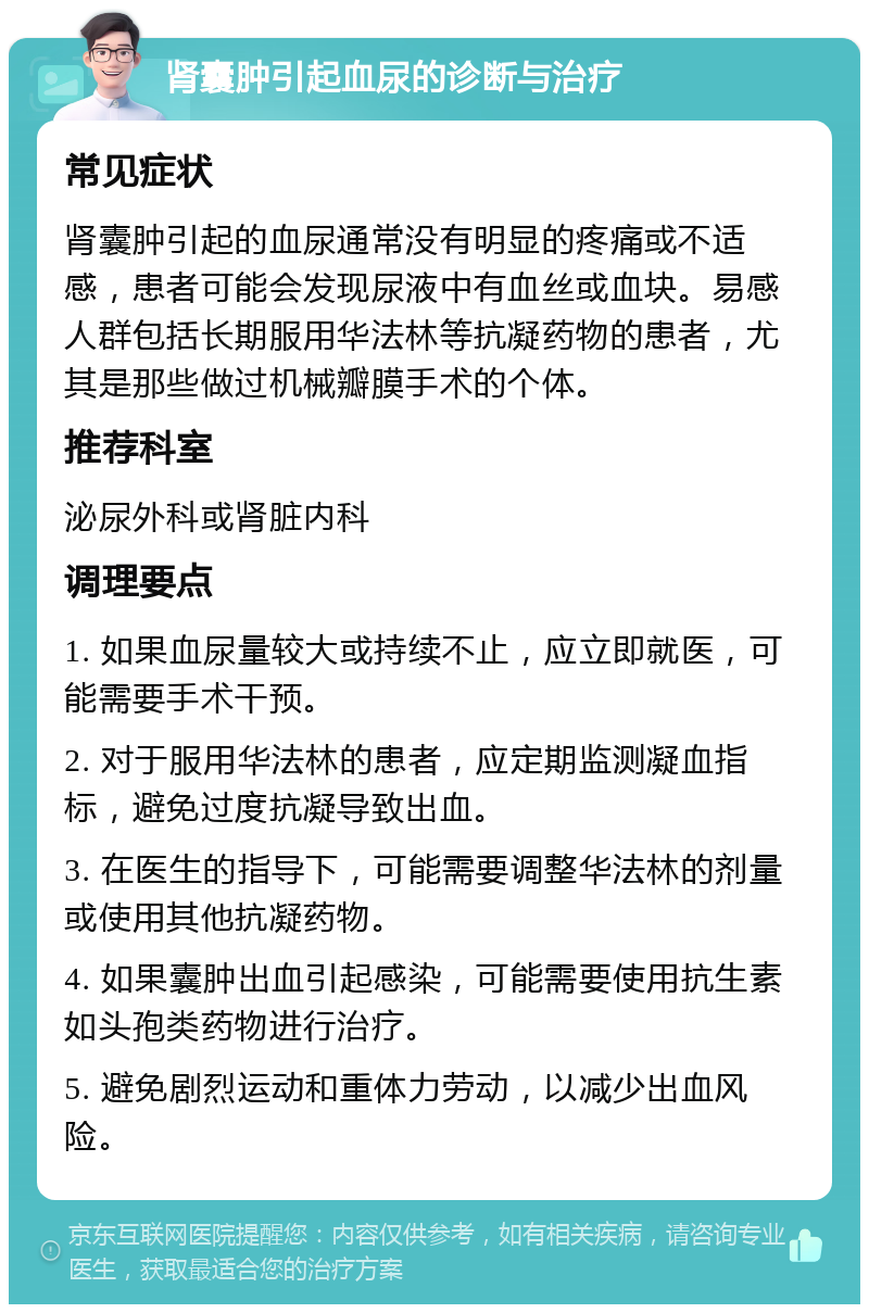 肾囊肿引起血尿的诊断与治疗 常见症状 肾囊肿引起的血尿通常没有明显的疼痛或不适感，患者可能会发现尿液中有血丝或血块。易感人群包括长期服用华法林等抗凝药物的患者，尤其是那些做过机械瓣膜手术的个体。 推荐科室 泌尿外科或肾脏内科 调理要点 1. 如果血尿量较大或持续不止，应立即就医，可能需要手术干预。 2. 对于服用华法林的患者，应定期监测凝血指标，避免过度抗凝导致出血。 3. 在医生的指导下，可能需要调整华法林的剂量或使用其他抗凝药物。 4. 如果囊肿出血引起感染，可能需要使用抗生素如头孢类药物进行治疗。 5. 避免剧烈运动和重体力劳动，以减少出血风险。