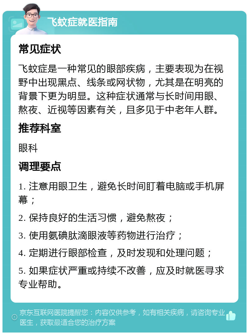 飞蚊症就医指南 常见症状 飞蚊症是一种常见的眼部疾病，主要表现为在视野中出现黑点、线条或网状物，尤其是在明亮的背景下更为明显。这种症状通常与长时间用眼、熬夜、近视等因素有关，且多见于中老年人群。 推荐科室 眼科 调理要点 1. 注意用眼卫生，避免长时间盯着电脑或手机屏幕； 2. 保持良好的生活习惯，避免熬夜； 3. 使用氨碘肽滴眼液等药物进行治疗； 4. 定期进行眼部检查，及时发现和处理问题； 5. 如果症状严重或持续不改善，应及时就医寻求专业帮助。