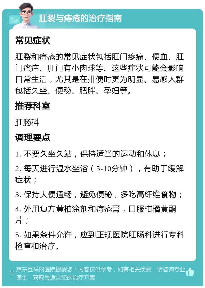 肛裂与痔疮的治疗指南 常见症状 肛裂和痔疮的常见症状包括肛门疼痛、便血、肛门瘙痒、肛门有小肉球等。这些症状可能会影响日常生活，尤其是在排便时更为明显。易感人群包括久坐、便秘、肥胖、孕妇等。 推荐科室 肛肠科 调理要点 1. 不要久坐久站，保持适当的运动和休息； 2. 每天进行温水坐浴（5-10分钟），有助于缓解症状； 3. 保持大便通畅，避免便秘，多吃高纤维食物； 4. 外用复方黄柏涂剂和痔疮膏，口服柑橘黄酮片； 5. 如果条件允许，应到正规医院肛肠科进行专科检查和治疗。